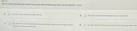 Câu 11:
Hãy chỉ ra một trong những đặc trưng cơ bản của chủ nghĩa xã hội theo quan điểm của chủ nghĩa Mác - Lênin:
A
Chủ nghĩa x3 hội có nền kinh tế phát triển cao
chủ nghĩa xã hội phát triển phương thức sản xuất tiên tiến
C
Chủ nghĩa x3 hộ có nền kinh tế phát triến cao dựa trên lực lượng sán xuất hiện đại và chế độ
cong hou vetu liệu sản xuất chủ yếu
D
Chúnghi: chĩa xã hội có nhà nước chủ yếu thực hiện chức nǎng chuyên chín