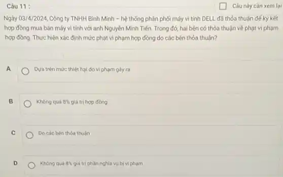 Câu 11:
Ngày 03/4/2024, Công ty TNHH Bình Minh - hệ thống phân phối máy vi tính DELL đã thỏa thuận để ký kết
hợp đồng mua bán máy vi tính với anh Nguyên Minh Tiến. Trong đó, hai bên có thỏa thuận về phạt vi phạm
hợp đồng. Thực hiện xác định mức phạt vi phạm hợp đồng do các bên thỏa thuân?
A
Dựa trên mức thiệt hại do vi phạm gây ra
B
Không quá 8%  giá trị hợp đồng
C
Do các bên thỏa thuận
D Không quá
Khong quá 8%  giá trị phần nghĩa vụ bị vi phạm
generation Câu này cần xem lại