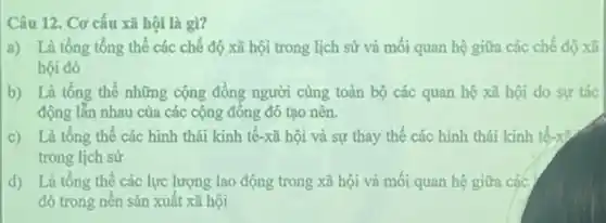 Câu 12. Cơ cấu xã hội là gì?
a) Là tổng tổng thể các chế độ xã hội trong lịch sử và mối quan hệ giữa các chế độ xã
hội đó
b) Là tổng thể những cộng đồng người cùng toàn bộ các quan hệ xã hội do sự tác
động lẫn nhau của các cộng đông đó tạo nên.
c) Là tổng thể các hình thái kinh tế-xã hội và sự thay thế các hình thái kinh tế-x>
trong lịch sử
d) Là tổng thể các lực lượng lao động trong xã hội và mối quan hệ giữa các
đó trong nên sản xuất xã hội