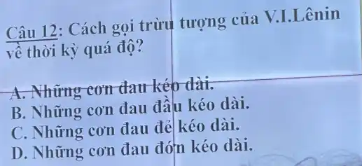 Câu 12: Cách gọi trừu tượng của V.I.Lênin
về thời kỳ quá độ?
A. Những cơn đau kéo dài.
B. Những cơn đau đầu kéo dài.
C. Những cơn đau đẻ kéo dài.
D. Những cơn đau đóm kéo dài.