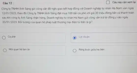 Câu 12 :
Công ty TNHH Ánh Sáng gửi công vǎn đề nghị giao kết hợp đồng với Doanh nghiệp tư nhân Hà Nam vào ngày
12/01/2023, theo đó Công ty TNHH Ánh Sáng đặt mua 100 tấn cà phê với giá 30 triệu đồng/tấn và thanh toán
sau khi công ty Ánh Sáng nhận hàng . Doanh nghiệp tư nhân Hà Nam gửi công vǎn trả lời đồng ý vào ngày
20/01/2023. Đối tượng của quan hệ pháp luật thương mại điện tử trên là gì?
Cà phê
Lợi nhuân
Mối quan hệ làm ǎn
Ràng buộc giữa hai bên
Câu này cần xem lại