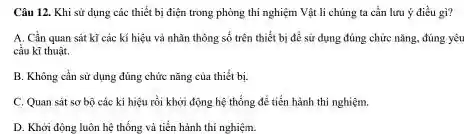 Câu 12. Khi sử dụng các thiết bị điện trong phòng thí nghiệm Vật li chủng ta cần lưu ý điều gi?
A. Cần quan sát kĩ các kí hiệu và nhãn thông số trên thiết bị để sử dụng đúng chức nǎng, đúng yêu
cầu kĩ thuật.
B. Không cần sử dụng đúng chức nǎng của thiết bị.
C. Quan sát so bộ các kí hiệu rồi khởi động hệ thống để tiến hành thi nghiệm.
D. Khởi động luôn hệ thống và tiến hành thí nghiệm.