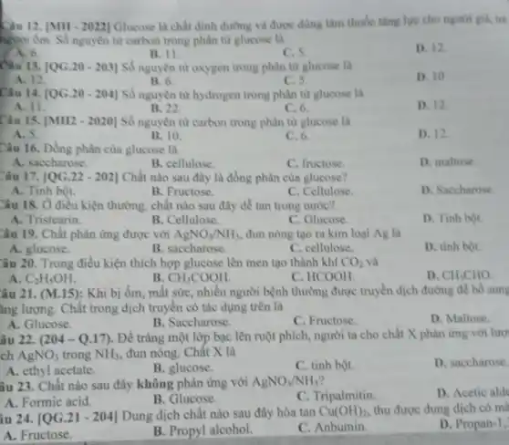 Câu 12. [MH -2022] Glucose là chất đỉnh dưỡng và được dùng làm thuốc tǎng lực cho người gia, tre
người ốm. Số nguyên từ carbon trong phân từ glucose là
D. 12.
A. 6.
C. 5.
Câu 13. [QG.20 - 203]Số nguyên tử oxygen trong phân từ glucose là
D. 10
A. 12
B. 6.
C. 5.
Câu 14. [QG.20-204] Số nguyên tử hydrogen trong phân từ glucose là
D. 12.
A. 11.
B. 22.
C. 6.
Câu 15. [MH2-2020] Số nguyên tử carbon trong phân tử glucose là
A. 5.
B. 10.
C. 6.
D. 12.
Câu 16. Đồng phân của glucose là
A. saccharose.
B. cellulose
C. fructose.
D. maltose.
Câu 17. [QG.22 - 202] Chất nào sau đây là đồng phân của glucose?
A. Tinh bột.
B. Fructose.
C. Cellulose.
D. Saccharose.
Câu 18. Ở điều kiện thường, chất nào sau đây dễ tan trong nước?
A. Tristearin.
B. Cellulose.
C. Glucose.
D. Tinh bột.
Câu 19. Chất phản ứng được với AgNO_(3)/NH_(3) đun nóng tạo ra kim loại Ag là
A. glucose.
B. saccharose.
C. cellulose.
D. tinh bột.
Câu 20. Trong điều kiện thích hợp glucose lên men tạo thành khí CO_(2) và
A. C_(2)H_(5)OH.
B CH_(3)COOH.
C. HCOOH.
D. CH_(3)CHO.
âu 21. (M.15):Khi bị ốm, mất sức, nhiều người bệnh thường được truyền dịch đường để bổ sung
ǎng lượng. Chất trong dịch truyền có tác dụng trên là
D. Maltose.
A. Glucose.
B. Saccharose.
C. Fructose.
âu 22. (204 -Q.17). Để tráng một lớp bạc lên ruột phích, người ta cho chất X phản ứng với lượ
ch AgNO_(3) trong NH_(3) đun nóng. Chất X là
D. saccharose.
A. ethyl acetate.
B. glucose.
C. tinh bột.
âu 23. Chật nào sau đây không phản ứng với AgNO_(3)/NH_(3)
C. Tripalmitin.
D. Acetic ald
A. Formic acid.
B. Glucose.
iu 24. [QG.21 - 204] Dung dịch chất nào sau đây hòa tan Cu(OH)_(2) thu được dung dịch có mà
D. Propan-1,
A. Fructose.
B. Propyl alcohol.
C. Anbumin.