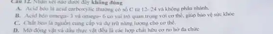 Câu 12. Nhận xét nào dưới đây không đúng
A. Acid béo là acid carboxylic thường có số C từ 12-24 và không phân nhánh.
B. Acid béo omega -3 và omega- 6 có vai trò quan trọng với cơ thể , giúp bảo vệ sức khỏe
C. Chất béo là nguôn cung cấp và dự trữ nǎng lượng cho cơ thể.
D. Mỡ động vật và dấu thực vật đều là các hợp chất hữu cơ no hở đa chức