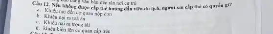 Câu 12. Nếu không được cấp thẻ hướng dẫn viên du lịch, người xin cấp thẻ có quyền gì?
5 vào bảng vǎn bản đến tận nơi cư trú
a. Khiếu nại đến cơ quan nộp đơn
b. Khiếu nại ra toà án
c. Khiếu nại ra trọng tài
d. khiếu kiện lên cơ quan cấp trên