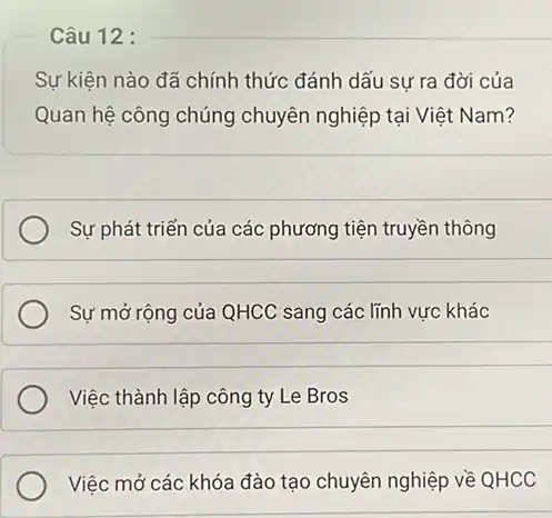 Câu 12 :
Sự kiện nào đã chính thức đánh dấu sự ra đời của
Quan hệ công chúng chuyên nghiệp tại Việt Nam?
Sự phát triển của các phương tiện truyền thông
__
Sự mở rộng của QHCC sang các lĩnh vực khác
__
Việc thành lập công ty Le Bros
__
Việc mở các khóa đào tạo chuyên nghiệp về QHCC