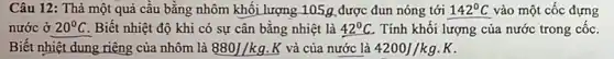 Câu 12: Thả một quả cầu bằng nhôm khối lượng 105g được đun nóng tới 142^circ C vào một cốc đựng
nước ở 20^circ C Biết nhiệt độ khi có sự cân bằng nhiệt là 42^circ C Tính khối lượng của nước trong cốc.
Biết nhiệt dung riêng của nhôm là 880J/kg K và của nước là 4200J/kgcdot K
