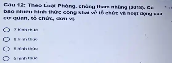 Câu 12: Theo Luật Phòng , chống tham nhũng (2018): Có
bao nhiêu hình thức công khai về tổ chức và hoạt động của
cơ quan, tổ chức, đơn vị.
7 hình thức
8 hình thức
5 hình thức
6 hình thức