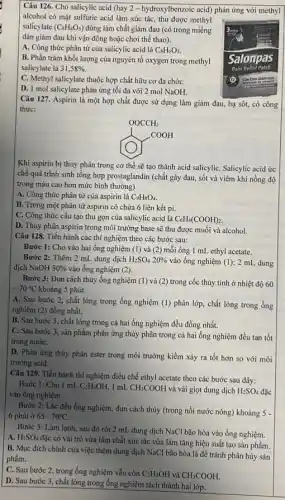 Câu 126. Cho salicylic acid (hay 2 -hydroxylbenzoic acid) phản ứng với methyl
alcohol có mặt sulfuric acid làm xúc tác thu được methyl
salicylate (C_(8)H_(8)O_(3)) dùng làm chất giảm đau (có trong miếng
dán giảm đau khi vận động hoặc chơi thể thao).
A. Công thức phân từ của salicylic acid là C_(8)H_(6)O_(3).
B. Phần trǎm khối lượng của nguyên tố oxygen trong methyl
salicylate là 31,58% .
C. Methyl salicylate thuộc hợp chất hữu cơ đa chứC.
D. 1 mol salicylate phản ứng tối đa với 2 mol NaOH.
Câu 127. Aspirin là một hợp chất được sử dụng làm giảm đau, hạ sôt, có công
thức:
OOCCH_(3) O^-OCOH
Khi aspirin bị thủy phân trong cơ thể sẽ tạo thành acid salicyliC. Salicylic acid ức
chế quá trình sinh tổng hợp prostaglandin (chất gây đau, sốt và viêm khi nồng độ
trong máu cao hơn mức bình thường).
A. Công thức phân tử của aspirin là C_(9)H_(8)O_(4)
B. Trong một phân tử aspirin có chứa 6 liên kết pi.
C. Công thức cấu tạo thu gọn của salicylic acid là C_(6)H_(4)(COOH)_(2)
D. Thủy phân aspirin trong môi trường base sẽ thu được muối và alcohol.
Câu 128. Tiến hành các thí nghiệm theo các bước sau:
Bước 1: Cho vào hai ống nghiệm (1)và (2) mỗi ống I mL ethyl acetate.
Bước 2: Thêm 2 mL dung dịch H_(2)SO_(4)20%  vào ống nghiệm (1);2 mL. dung
dịch NaOH 30%  vào ống nghiệm (2).
Bước 3: Đun cách thủy ống nghiệm (1)và (2) trong cốc thủy tinh ở nhiệt độ 60
-70^circ C khoảng 5 phút.
A. Sau bước 2,chất lỏng trong ống nghiệm (I) phân lớp , chất lỏng trong ống
nghiệm (2) đồng nhất.
B. Sau bước 3 , chất lỏng trong cả hai ống nghiệm đều đồng nhất.
C. Sau bước 3 , sản phẩm phản ứng thủy phân trong cả hai ống nghiệm đều tan tốt
trong nướC.
D. Phản ứng thủy phân ester trong môi trường kiềm xảy ra tốt hơn so với môi
trường acid.
Câu 129. Tiến hành thí nghiệm điều chế ethyl acetate theo các bước sau đây:
Bước 1: Cho 1 mL C_(2)H_(5)OH, 1mL CH_(3)COOH và vài giọt dung dịch H_(2)SO_(4)
vào ống nghiệm.
Bước 2: Lắc đều ống nghiệm, đun cách thủy (trong nồi nước nóng) khoảng 5 -
6 phút ở 65-70^circ C.
Bước 3: Làm lạnh , sau đó rót 2 mL dung dịch NaCl bão hòa vào ống nghiệm.
A. H_(2)SO_(4)
đặc có vai trò vừa làm chất xúc tác vừa làm tǎng hiệu suất tạo sản phẩm.
B. Mục đích chính của việc thêm dung dịch NaCl bão hòa là để tránh phân hủy sản
phẩm.
C. Sau bước 2 trong ống nghiệm vẫn còn C_(2)H_(5)OH và CH_(3)COOH.
D. Sau bước 3 chất lỏng trong ống nghiệm tách thành hai lớp.