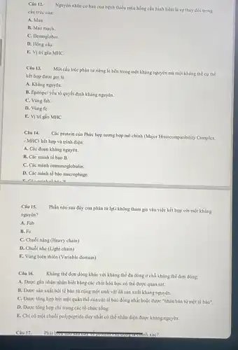 Câu 12.
Nguyên nhân cơ bản của bệnh thiếu máu hồng cầu hình liềm là sự thay đổi trong
cấu trúc của:
A. Máu.
B. Mao mạch.
C. Hemoglobin.
D. Hồng cầu.
E. Vị trí gắn MHC.
Câu 13.
Một cấu trúc phân tử riêng lẻ bên trong một kháng nguyên mà một kháng thể cụ thể
kết hợp được gọi là:
A. Kháng nguyên.
B. Epitope/ yếu tố quyết định kháng nguyên.
C. Vùng fab.
D. Vùng fC.
E. Vị trí gắn MHC
Câu 14.
Các protein của Phức hợp tương hợp mô chính (Major Histocompatibility Complex
- MHC) kết hợp và trình diện:
A. Các đoạn kháng nguyên.
B. Các mảnh tế bào B.
C. Các mảnh immunoglobulin.
D. Các mảnh tế bảo macrophage.
Câu 15.
nguyên?
Phần nào sau đây của phân tử IgG không tham gia vào việc kết hợp với một kháng
A. Fab
B. Fc
C. Chuỗi nặng (Heavy chain)
D. Chuỗi nhẹ (Light chain)
E. Vùng biến thiên (Variable domain)
Câu 16.
Kháng thể đơn dòng khác với kháng thể đa dòng ở chỗ kháng thể đơn dòng:
A. Được gắn nhãn nhận biết bằng các chất hóa học có thể được quan sát.
B. Được sản xuất bởi tế bào từ cùng một sinh vật đã sản xuất kháng nguyên.
C. Được tổng hợp bởi một quần thể của các tế bào đồng nhất hoặc được "nhân bản từ một tế bảo".
D. Được tổng hợp chi trong các tổ chức sống.
E. Chi có một chuỗi polypeptide duy nhất có thể nhận diện được kháng nguyên.