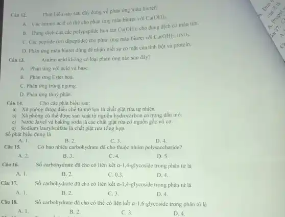 Câu 12.
Phát biêu nào sau đây đúng về phản ứng màu biuret?
A. Các amino acid có thể cho phản ứng màu biuret với
Cu(OH)_(2)
B. Dung dịch cùa các polypeptide hoà tan
Cu(OH)_(2)
cho dung dịch có màu tím.
C. Các peptide (trừ dipeptide) cho phản ứng màu biuret với
Cu(OH)_(2),HNO_(3)
D. Phản ứng màu biuret dùng để nhận biết sự có mặt của tinh bột và protein.
Câu 13.
Amino acid không có loại phản ứng nào sau đây?
A. Phản ứng với acid và base.
B. Phản ứng Ester hoá.
C. Phản ứng trùng ngưng.
D. Phản ứng thuỷ phân.
Câu 14.
Cho các phát biểu sau:
a) Xà phòng được điều chế từ mỡ lợn là chất giặt rửa tự nhiên.
b) Xà phòng có thể được sản xuất từ nguồn hydrocarbon có trong dầu mỏ.
c) Nước Javel và baking soda là các chất giặt rửa có nguồn gốc vô cơ.
d) Sodjum laurylsulfate là chất giặt rửa tổng hợp.
Số phát biểu đúng là
A. 1.
B. 2.
C. 3.
D. 4.
Câu 15.
Có bao nhiêu carbohydrate đã cho thuộc nhóm polysaccharide?
A. 2.
B. 3.
C. 4.
D. 5.
Câu 16.
Số carbohydrate đã cho có liên kết a-1.4 -glycoside trong phân tử là
A. 1.
B. 2.
C. 0.3 .
D. 4.
Câu 17.
Số carbohydrate đã cho có liên kết a-1,4-glycoside trong phân tử là
A. 1.
B. 2.
C. 3.
D. 4.
Câu 18.
Số carbohydrate đã cho có thể có liên kết a-1,6-glycoside trong phân tử là
A. 1.
B. 2.
C. 3.
D. 4.