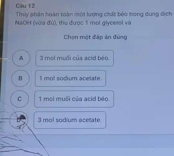 Câu 12
Thủy phân hoàn toàn một lượng chất béo trong dung dịch
NaOH (vừa đủ), thu được 1 mol glycerol và
Chọn một đáp án đúng
A ) 3 mol muối của acid béo.
B B
1 mol sodium acetate.
C C
1 mol muối của acid béo.
3 mol sodium acetate.