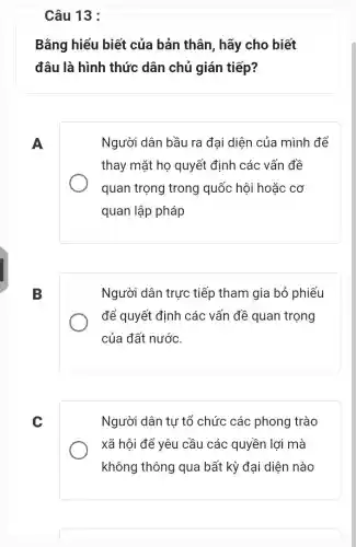 Câu 13 :
Bằng hiểu biết của bản thân, hãy cho biết
đâu là hình thức dân chủ gián tiếp?
A
Người dân bầu ra đại diện của mình để
thay mặt họ quyết định các vấn đề
quan trọng trong quốc hội hoặc cơ
quan lập pháp
B
Người dân trực tiếp tham gia bỏ phiếu
để quyết định các vấn đề quan trọng
của đất nước.
C
Người dân tự tổ chức các phong trào
xã hội để yêu cầu các quyền lợi mà
không thông qua bất kỳ đại diện nào