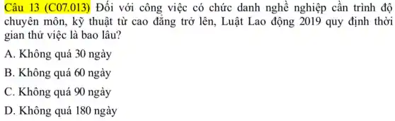 Câu 13 (C07.013)Đối với công việc có chức danh nghề nghiệp cân trình độ
chuyên môn, kỹ thuật từ cao đǎng trở lên, Luật Lao động 2019 quy định thời
gian thử việc là bao lâu?
A. Không quá 30 ngày
B. Không quá 60 ngày
C. Không quá 90 ngày
D. Không quá 180 ngày