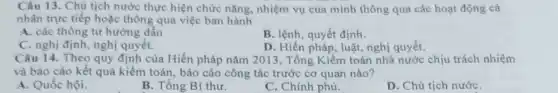 Câu 13. Chủ tịch nước thực hiện chức nǎng, nhiệm vụ của mình thông qua các hoạt động cá
nhân trực tiếp hoặc thông qua việc ban hành
A. các thông tư hướng dẫn
B. lệnh, quyết định.
C. nghị định, nghị quyết.
D. Hiến pháp, luật.nghị quyết.
Câu 14. Theo quy định của Hiến pháp nǎm 2013, Tổng Kiềm toán nhà nước chịu trách nhiệm
và báo cáo kết quả kiểm toán, báo cáo công tác trước cơ quan nào?
A. Quốc hội.
B. Tổng Bí thư.
C. Chính phủ.
D. Chủ tịch nướC.