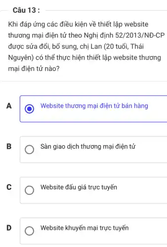 Câu 13 :
Khi đáp ứng các điều kiện về thiết lập website
thương mại điện tử theo Nghị định 52/2013/NĐ-CP
được sửa đổi, bổ sung, chị Lan (20 tuổi, Thái
Nguyên) có thể thực hiện thiết lập website thương
mại điện tử nào?
A
Website thương mại điện tử bán hàng
B
Sàn giao dịch thương mại điện tử
C
Website đấu giá trực tuyến
D
Website khuyến mại trực tuyến