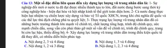 Câu 13: Một số đặc điểm liên quan đến xây dựng lực lượng vũ trang nhân dân là: 1- Sự
nghiệp đổi mới ở nước ta đã đạt được nhiều thành tựu to lớn, đất nước đang bước sang thời kỳ
công nghiệp hóa -hiện đại hóa và hội nhập kinh tê thế giới toàn diện hơn; 2- Cả nước đang thực
hiện hai nhiệm vụ chiến lược xây dựng và bảo vệ Tổ quốc XHCN, trong khi chủ nghĩa để quốc và
các thể lực thù địch chống phá ta quyết liệt; 3- Thực trạng lực lượng vũ trang nhân dân đã có
những bước trưởng thành lớn mạnh về chính trị, chất lượng tổng hợp, trình độ chính quy, sức
mạnh chiến dấu, song vẫn còn phải tháo gỡ một số vấn đề về chính trị , trình độ chính quy , trang
bị còn lạc hậu , thiếu đồng bộ; 4-Xây dựng lực lượng vũ trang nhân dân trong điều kiện quốc tế
đã thay đổi, có nhiều diễn biến phức tạp.
A. Nội dung 2, 3 và 4 đúng
B. Nội dung 1 , 3 và 4 đúng
C. Nội dung 1, 2 và 3 đúng
D. Nội dung 1, 2,3 và 4 đúng