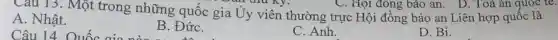Câu 13. Một trong những quốc gia Ủy viên thường trực Hội đồng bảo an Liên hợp quốc là
li thu Ky.
A. Nhật.
Câu 14. Quốc aio
B. ĐứC.
C. Anh.
D. Bi.
C. Hội đông bảo an. D. Toà án quoc te.