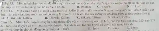 Câu 13. Một xe tải chạy với tốc độ 40km/h và vượt qua một xe gắn máy đang chạy với tốc độ 30km/h Vận tốc của
xe máy so với xe tải bằng bao nhiêu?A. 5km/h
D. -10km/h
B. 10km/h
C. -5km/h
Câu 14. Một chiếc xuồng đi xuôi dòng nước từ A đến B mất 4 giờ , còn nếu đi ngược dòng nước từ B đến A mất 5 giờ.
Biết vân tốc của dòng nước so với bờ sông là 4km/h Tính vận tốc của xuống so với dòng nước và tính quãng đường
AB.A. 36km/h 160km
B 63km/h;120km
C. 60km/h; 130km
D. 36km/h; 150km
Câu 15. Một chiếc thuyền chuyển động thẳng đều với v=10m/s so với mặt biển , con mặt biển tĩnh lặng. Một người đi
đều trên sàn thuyền có v=1m/s so với thuyền. Xác định vận tốc của người đó so với mặt nước biển khi
D. 13m/s
người và thuyền chuyển động cùng chiều.A. 14m/s
B. 11m/s
C. 12m/s
disabled