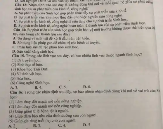 Câu 13: Nhận định nào sau đây là không đúng khi nói về mối quan hệ giữa sự phát triển;
sinh học và sự phát triển của kinh tế, công nghệ?
A. Sự phát triển của Sinh học góp phần thúc đây sự phát triển của kinh tê.
B. Sự phát triển của Sinh học thúc đẩy cho việc nghiên cứu công nghệ.
C. Sự phát triển kinh tế, công nghệ là nền tảng cho sự phát triển Sinh họC.
D. Sự phát triển kinh tế, công nghệ hoàn toàn là thành tựu của sự phát triển Sinh họC.
Câu 14: Sự phát triển của sinh học góp phần bảo vệ môi trường không được thể hiện qua thả
tựu nào trong các thành tựu sau đây?
A. Sử dụng vi sinh vật để xử lí dầu tràn trên biển.
B. Sử dụng liệu pháp gen để chữa trị các bệnh di truyên.
C. Phân hủy rác để tạo phân bón sinh họC.
Câu 15. Trong các lĩnh vực sau đây có bao nhiêu lĩnh vực thuộc ngành Sinh học?
(1) Di truyền họC.
(2) Sinh học tế bào.
(3) Khoa học Trái Đất.
(4) Vi sinh vật họC.
(5) Hóa họC.
(6) Công nghệ Sinh họC.
C. 5.
A. 3.
B.4.	D. 6.
Câu 16: Trong các nhận định sau đây , có bao nhiêu nhận định đúng khi nói về vai trò của Sin
học?
(1) Làm thay đổi mạnh mẽ nền nông nghiệp.
(2) Làm thay đổi mạnh mẽ nền công nghiệp.
(3) Giúp giảm tỉ lệ bệnh tật ở người.
(4) Giúp đảm bảo nhu câu dinh dưỡng của con người.
(5) Giúp gia tǎng tuôi thọ cho con người.
A. 2.
B. 3.
C. 4.
D. 5.