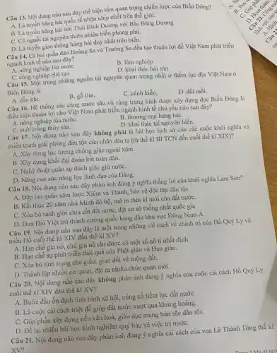 Câu 13. Nội dung nào sau đây thể hiện tầm quan trọng chiến lược của Biển Đông?
A. Là tuyến hàng hải quốc tế nhộn nhịp nhất trên thế giới.
B. Là tuyến hàng hải nối Thái Bình Dương với Bắc Bǎng Dương
C. Có nguồi tài nguyên thiên nhiên biển phong phú.
D. Là tuyến giao thông hàng hài duy nhất trên biển.
Câu 14. Cả hai quần đảo Hoàng Sa và Trường Sa đều tạo thuận lợi để Việt Nam phát triển
ngành kinh tế nào sau đây?
A. nông nghiệp lúa nước
B. lâm nghiệp
D. khai thác hải sản
C. công nghiệp chế tạo
Câu 15. Một trong những nguồn tài nguyên quan trọng nhất ở thềm lục địa Việt Nam ở
Biển Đông là
B. gỗ lim.
C. cánh kiến.
D. đồi mồi.
A. dầu khí.
Câu 16. Hệ thống các cảng nước sâu và càng trung bình được xây dựng dọc Biển Đông là
điều kiện thuận lợi cho Việt Nam phát triển ngành kinh tế chủ yếu nào sau đây?
A. nông nghiệp lúa nướC.
B. thương mại hàng hải.
D. khai thác tài nguyên biển.
C. nuôi trồng thủy sản.
Câu 17. Nội dung nào sau đây không phải là bài học lịch sử của các cuộc khởi nghĩa và
chiến tranh giải phóng dân tộc của nhân dân ta (từ thế kỉ III TCN đến cuối thế kỉ XIX)?
A. Xây dựng lực lượng chống giặc ngoại xâm.
B. Xây dựng khối đại đoàn kết toàn dân.
C. Nghệ thuật quân sự đánh giặc giữ nướC.
D. Nâng cao sức nǎng lực lãnh đạo của Đảng.
Câu 18. Nội dung nào sau đây phản ánh đúng ý nghĩa thắng lợi của khởi nghĩa Lam Sơn?
A. Đập tan quân xâm lược Xiêm và Thanh, bảo vệ độc lập dân tộc
B. Kết thúc 20 nǎm nhà Minh đô hộ, mở ra thời kì mới của đất nướC.
C. Xóa bỏ ranh giới chia cắt đất nước, đặt cơ sở thống nhất quốc gia
D. Đưa Đại Việt trở thành cường quốc hàng đầu khu vực Đông Nam Á
Câu 19. Nội dung nào sau đây là một trong những cải cách về chính trị của Hồ Quý Ly và
triều Hồ cuối thế ki XIV đầu thế kỉ XV?
A. Hạn chế gia nô, chủ gia nô chỉ được có một số nô tì nhất định
B. Hạn chê sự phát triển thái quá của Phật giáo và Đạo giáo.
C. Xóa bỏ tình trạng che giấu, gian dối về ruộng đất.
D. Thành lập nhiều cơ quan, đặt ra nhiều chức quan mới.
Câu 20. Nội dung nào sau đây không phản ánh đúng ý nghĩa của cuộc cải cách Hồ Quý Ly
cuối thế kỉ XIV đầu thế kỉ XV?
A. Bước đầu ổn định tình hình xã hội, củng cố tiềm lực đất nước
B. Là cuộc cải cách triệt để giúp đất nước vượt qua khủng hoảng.
C. Góp phần xây dựng nền vǎn hoá,giáo dục mang bản sắc dân tộC.
D. Để lại nhiều bài học kinh nghiệm quý báu về việc trị nướC.
Câu 21. Nội dung nào sau đây phản ánh đúng ý nghĩa cải cách của vua Lê Thánh Tông thế kỉ
XV?