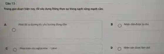 Câu 13 :
Trong giai đoạn hiện nay, để xây dựng Đảng thực sự trong sạch vững mạnh cần:
A
Phải đề ra đường lối, chủ trương đúng đàn
Nhân dân được là chủ
C
Phát triển chủ nghĩa Mác - Lênin
D
Nhân dân được làm chủ