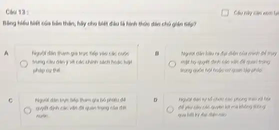 Câu 13:
Bằng hiếu biết cáa bán thân, hãy cho biết đầu là hình thức dân chủ gián tiếp?
A
Nguot dan tham gia tryo tiếp vào các cuộc
chính sách hoặc luật
phop cu the
B
diện của mình để thay
một họ quyết định các vǎn đề quan trong
trong ques hol hose coquan lập phép
c
Người dân trục tiếp them gia bó phiếu để
quyết định các vǎn đó quan trọng các đất
nuoe.
D
Nguch dhn tư tó chức các phong trào xã hội
đề yêu chu các quyên loi mà không thông
qua bitky dai dien nho