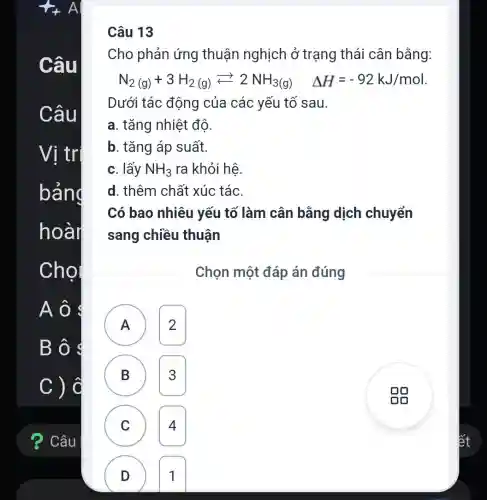 Câu 13
Cho phản ứng thuận nghịch ở trạng thái cân bằng:
N_(2(g))+3H_(2(g))leftarrows 2NH_(3(g)) Delta H=-92kJ/mol
Dưới tác động của các yếu tố sau.
a. tǎng nhiệt độ.
b. tǎng áp suất.
c. lấy NH_(3) ra khỏi hệ
d. thêm chất xúc tác.
Có bao nhiêu yếu tố làm cân bằng dịch chuyển
sang chiều thuân
Chọn một đáp án đúng
A 2 A
B 3
C 4 C
D 1