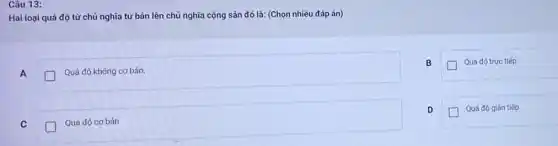 Câu 13:
Hai loại quá độ từ chủ nghĩa tư bản lên chủ nghĩa cộng sản đó là:(Chọn nhiều đáp án)
A
Quá độ không cơ bản.
B
Quá độ trực tiếp
D
Quá độ gián tiếp
C
Quá độ cơ bán