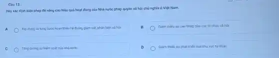 Câu 13
Hãy xác định biện pháp để nâng cao hiệu quả hoạt động của Nhà nước pháp quyền xã hội chủ nghĩa ở Việt Nam.
A
Xây dựng và từng bước hoàn thiện hệ thống giám sát, phản biện xǎ hội
B
Giám thiếu sự can thiệp của các tổ chức xã hỏi
C
Tǎng cường sự kiếm soát của nhà nước
D
Giảm thiếu sự phát triến của khu vực tư nhân