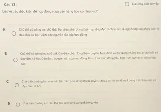 Câu 13:
Liệt kê các điều kiện để hợp đồng mua bán hàng hóa có hiệu lực?
A
Chủ thế có nǎng lực chủ thế; Đại diện phải đúng thấm quyền;Mục đích và nội dung không trái pháp luật và
đao đức xã hội,Đảm bảo nguyên tác của hợp đồng
B
Chủ thế có nǎng lực chủ thế; Đại diện phải đúng thấm quyền,Mục đích và nội dung không trái pháp luật và
đạo đức xã hội Đảm bảo nguyên tắc của hợp đồng; Hình thức hợp đồng phù hợp theo quy định của pháp
luật
C
Chú thế có nǎng lực chủ thế, Đại diện phải đúng thấm quyền,Mục đích và nội dung không trái pháp luật và
đạo đức xâ hội
Chú thế có nǎng lực chủ thế, Đại diện phải đúng thấm quyền