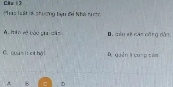 Câu 13
Pháp luật là phương tiện để Nhà nước
A. bảo vệ các giai cấp.
B. bảo vệ các công dân.
C. quản lí xã hội.
D. quản lí công dân
B
c