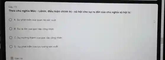 Câu 13:
Theo chủ nghĩa Mác - Lênin, điều kiện chính trị - xã hội cho sự ra đời của chủ nghĩa xã hội là:
A. Sự phát triển của quan hệ sản xuất.
B. Sự ra đời của giai cấp công nhân
C. Sự trường thành của giai cấp công nhân.
D. Sự phát triển của lực lượng sản xuất
Gắn cơ