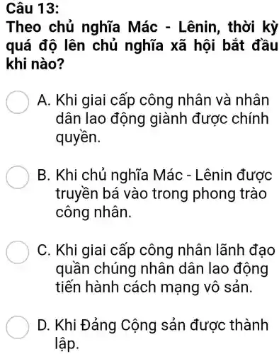 Câu 13:
Theo chủ nghĩa Mác -Lênin , thời kỳ
quá độ lên chủ nghĩa xã hội bắt đầu
khi nào?
A. Khi giai cấp công nhân và nhân
dân lao động giành được chính
quyền.
B. Khi chủ nghĩa Mác - Lênin được
truyền bá vào trong phong trào
công nhân.
C. Khi giai cấp công nhân lãnh đạo
quần chúng nhân dân lao động
tiến hành cách mạng vô sản.
D. Khi Đảng Cộng sản được thành
lập.