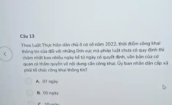 Câu 13
Theo Luật Thực hiện dân chủ ở cơ sở nǎm 2022, thời điểm công khai
thông tin của đối vôi những lĩnh vực mà pháp luật chưa có quy định thì
chậm nhất bao nhiêu ngày kế từ ngày có quyết định, vǎn bản của cơ
quan có thẩm quyền về nội dung cân công khai, Ủy ban nhân dân cấp xã
phải tổ chức công khai thông tin?
A. 07 ngày
B. 05 ngày