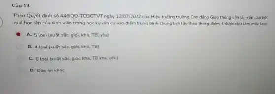 Câu 13
Theo Quyết định số 446/QD-TCDGTVT ngày 12/07/2022 của Hiệu trưởng trường Cao đẳng Giao thông vận tải: xếp loại kết
quả học tập của sinh viên trong học kỳ cǎn cứ vào điểm trung bình chung tích lũy theo thang điểm 4 được chia làm mấy loại:
D A. 5 loại (xuất sắc, giỏi, khá, TB yếu)
B. 4 loại (xuất sắc, giỏi, khá, TB)
C. 6 loại (xuất sắc, giỏi, khá, TB khá, yếu)
D. Đáp án khác