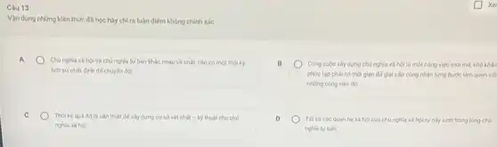 Câu 13:
Vận dụng những kiến thức đã học hãy chỉ ra luận điểm không chính xác:
A
Chủ nghĩa xã hội và chủ nghĩa tư bản khác nhau về chất, cần có một thời kỳ
lịch sử nhất định để chuyến đói.
Công cuộc xây dựng chủ nghĩa xã hội là một công việc mới mé khó khǎn
phức tap phải có thời gian đế giai cấp công nhân từng bước làm quen với
những công việc đó
C
Thời kỳ quá độ là cần thiết để xây dựng cơ sở vật chất -kbar (y) thuật cho chủ
nghĩa xâ hội
Tất cà các quan he xã hội của chủ nghĩa xã hội tự này sinh trong lòng chủ
nghĩa tư bản