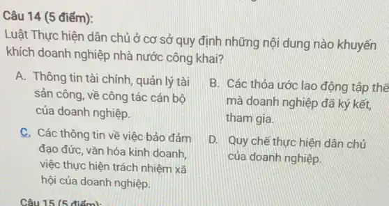 Câu 14 (5 điểm):
Luật Thực hiện dân chủ ở cơ sở quy định những nội dung nào khuyến
khích doanh nghiệp nhà nước công khai?
A. Thông tin tài chính, quản lý tài
sản công, về công tác cán bộ
của doanh nghiệp.
B. Các thỏa ước lao động tập thể
mà doanh nghiệp đã ký kết,
tham gia.
C. Các thông tin về việc bảo đảm
đạo đức, vǎn hóa kinh doanh,
việc thực hiện trách nhiệm xã
hội của doanh nghiệp.
D. Quy chế thực hiện dân chủ
của doanh nghiệp.
Câu 15 (5 điểm):