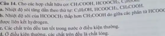 Câu 14. Cho các hợp chất hữu cơ:
a. Nhiệt độ sôi tǎng dần theo thứ t
CH_(3)COOH,HCOOCH_(3),C_(2)H_(5)OH,r_(2)C_(2)H_(5)OH,HCOOCH_(3),CH_(3)COOH
b. Nhiệt độ sôi của HCOOCH_(3) thấp hơn CH_(3)COOH
do giữa các nhân tử
HCOOC
được liên kết hydrogen.
c. Các chất trên đều tan tốt trong nước ở điều kiện thường.
d. Ở điều kiên thường, các chất trên đều là chất lỏng.