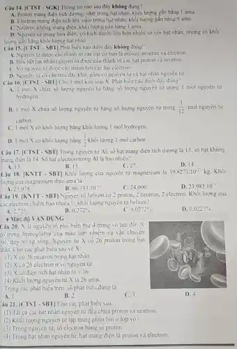 Câu 14. [CTST -SGK] Thông tin nào sau đây không đúng?
A. Proton mang điện tích dương, nǎm trong hạt nhân, khối lượng gần bǎng 1 amu.
B. Electron mang điện tích âm, nǎm trong hạt nhân, khối lượng gần bằng 0 amu.
C. Neutron không mang điện, khối lượng gần bằng 1 amu.
D. Nguyên từ trung hòa điện, có kích thước lớn hơn nhiều so với hạt nhân nhưng có khối
lượng gần bằng khối lượng hạt nhân.
Câu 15. [CTST-SBT]Phát biểu nào dưới đây không đúng?
A. Nguyên từ được cấu thành từ các hạt cơ bản là proton, neutron và electron.
B. Hầu hết hạt nhân nguyên tử được cấu thành từ các hạt proton và neutron.
C. Vò nguyên từ được cấu thành bởi các hạt electron.
D. Nguyên tử có cấu trúc đặc khít.gồm vỏ nguyên tử và hạt nhân nguyên tứ.
Câu 16. [CTST -SBT] Cho 1 mol kim loại X. Phát biểu nào dưới đây đúng?
A. 1 mol X chứa số lượng nguyên từ bằng số lượng nguyên tử trong 1 mol nguyên tử
hydrogen.
B. 1 mol X chứa số lượng nguyên từ bằng số lượng nguyên tử trong (1)/(12) mol nguyên tử
carbon.
C. 1 mol X có khối lượng bằng khối lượng 1 mol hydrogen.
D. 1 mol X có khối lượng bằng (1)/(2) khối lượng 1 mol carbon.
Câu 17. [CTST - SBT] Trong nguyên tử Al, số hạt mang điện tích dương là 13, số hạt không
mang điện là 14 . Số hạt electron trong Al là bao nhiêu?
B. 15.
C. 27.
D. 14.
A. 13
Câu 18. [KNTT -SBT] Khối lượng của nguyên tử magnesium là 39,8271cdot 10^-27kg . Khối
lượng của magnesium theo amu là
A. 23.978 .
B. 66,133cdot 10^-51
C. 24,000 .
D. 23,985cdot 10^-3
Câu 19. [KNTT -SBT] Nguyên tử helium có 2 proton 2 neutron, 2 electron . Khối lượng của
các electron chiếm bao nhiêu %  khối lượng nguyên tử helium?
A. 2,72% 
B. 0,272% 
C. 0,0272% 
D. 0,0227% 
Câu 20. X là nguyên tố phổ biến thứ 4 trong vỏ trái đất, X
có trong hemoglobin của máu làm nhiệm vụ vận chuyển
oxi, duy trì sự sống. Nguyên tử X có 26 proton trong hạt
nhân. Cho các phát biểu sau về X:
(1) X có 26 neutron trong hạt nhân.
(2) X có 26 electron ở vò nguyên tử.
(3) X có điện tích hạt nhân là +26
(4) Khối lượng nguyên tử X là 26 amu.
Trong các phát biêu trên, số phát biểu đúng là
C. 3.
A. 1.
B. 2.
Mức độ VẬN DỤNG
Câu 21. [CTST -SBT] Cho các phát biểu sau:
(1) Tât cả các hạt nhân nguyên tử đều chứa proton và neutron.
(2) Khối lượng nguyên tử tập trung phân lớn ở lớp vò.
(3) Trong nguyên tử , số electron bǎng số proton.
(4) Trong hạt nhân nguyên tử, hạt mang điện là proton và electron.