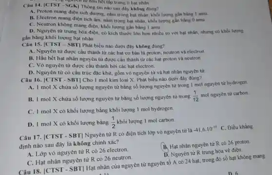 Câu 14. [CTST -SGK] Thông tin nào sau đây không đúng?
A. Proton mang điện tích dương , nǎm trong hạt nhân , khối lượng gần bǎng 1 amu.
B. Electron mang điện tích âm, nằm trong hạt nhân , khối lượng gần bǎng 0 amu.
C. Neutron không mang điện, khối lượng gần bằng 1 amu.
D. Nguyên tử trung hòa điện, có kích thước lớn hơn nhiều so với hạt nhân, nhưng có khối lượng
gần bằng khối lượng hạt nhân.
ng nguyên tử hau hết tập trung ở hat nhân.
Câu 15. [CTST - SBT] Phát biểu nào dưới đây không đúng?
A. Nguyên tử được cấu thành từ các hạt cơ bản là proton, neutron và electron.
B. Hầu hết hạt nhân nguyên tử được cấu thành từ các hạt proton và neutron.
C. Vỏ nguyên tử được cấu thành bởi các hạt electron.
D. Nguyên tử có cấu trúc đặc khít , gồm vỏ nguyên tử và hạt nhân nguyên tử.
Câu 16. [CTST - SBT] Cho 1 mol kim loại X . Phát biểu nào dưới đây đúng?
A. 1 mol X chứa số lượng nguyên tử bằng số lượng nguyên tử trong 1 mol nguyên tử hydrogen.
B. 1 mol X chứa số lượng nguyên tử bằng số lượng nguyên tử trong
(1)/(12) mol nguyên tử carbon.
C. 1 mol X có khối lượng bằng khối lượng 1 mol hydrogen.
D. 1 mol X có khối lượng bằng (1)/(2) khối lượng 1 mol carbon.
Câu 17 [CTST - SBT]Nguyên tử R có điện tích lớp vỏ nguyên tử là
-41,6cdot 10^-19 C. Điều khǎng
định nào sau đây là không chính xác?
A. Lớp vỏ nguyên tử R có 26 electron.
B. Hạt nhân nguyên tử R có 26 proton.
D. Nguyên tử R trung hòa về điện.
C. Hạt nhân nguyên tử R có 26 neutron.
Câu 18 [CTST - SBT]Hạt nhân của nguyên tử nguyên tố A có 24 hạt, trong đó số hạt không mang