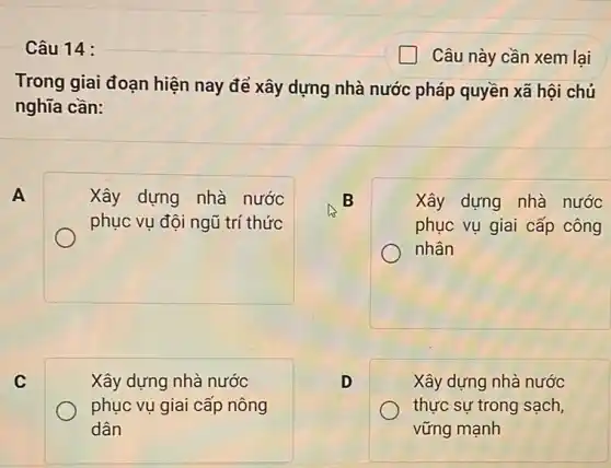 Câu 14 :
Câu này cần xem lại
Trong giai đoạn hiện nay để xây dựng nhà nước pháp quyền xã hội chủ
nghĩa cần:
A
Xây dựng nhà nước
phục vụ đội ngũ trí thức
B
Xây dựng nhà nước
phục vụ giai cấp công
nhân
C
Xây dựng nhà nước
phục vụ giai cấp nông
dân
D
Xây dựng nhà nước
thực sự trong sạch,
vững mạnh