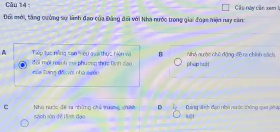 Câu 14 :
Đổi mới, tǎng cường sự lãnh đạo của Đảng đối với Nhà nước trong giai đoạn hiện nay cần:
A
Tiếp tục nâng cao hiệu quả thực hiện và
đối mới manh mẽ phương thức lãnh đạo
của Đảng đối với nhà nước
B
Nhà nước chủ động đề ra chính sách,
pháp luật
C
Nhà nước đề ra những chủ trương, chính
sách lớn để lãnh đạo
D
Đảng lãnh đạo nhà nước thông qua pháp
luật