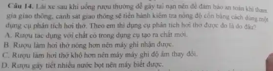 Câu 14. Lái xe sau khi uống rượu thường dê gây tai nạn nên đê đảm bảo an toàn khi tham
gia giao thông, cảnh sát giao thông sẽ tiến hành kiểm tra nông độ côn bằng cách dùng một
dụng cụ phân tích hơi thờ. Theo em thì dụng cụ phân tích hơi thở được đo là do đâu?
A. Rượu tác dụng với chât có trong dụng cụ tạo ra chât mới.
B. Rươu làm hơi thở nóng hơn nên máy ghi nhận đượC.
C. Rươu làm hơi thở khô hơn nên máy máy ghi độ ẩm thay đôi.
D. Rượu gây tiết nhiều nước bọt nên máy biết đượC.