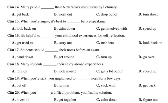 Câu 14. Many people __ their New Year's resolutions by February.
A. get back
B. work out
C. drop out of
D. turn down
Câu 15. When you're angry, it's best to __ before speaking.
A. look back on
B. calm down
C. get involved with
D. speed up
Câu 16. It's helpful to __ your childhood experiences for self-reflection.
A. get used to
B. carry out
C. rush into
D. look back on
Câu 17. Students should __ their notes before an exam.
A. hand down
B. get around
C. turn up
D. go over
Câu 18. Many students __ their study abroad experiences.
A. turn on
B. look around
C. get a lot out of
D. speed up
Câu 19. When you're sick, you might need to __ work for a few days.
A. put off
B. turn on
C. stick with
D. get back
Câu 20. When you __ a difficult problem, you find its solution.
A. invest in
B. get together
C. calm down
D. figure out