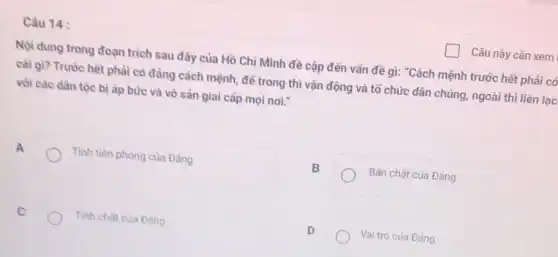 Câu 14 :
Nội dung trong đoạn trích sau đây của Hồ Chí Minh đề cập đến vấn đề gì: "Cách mệnh trước hết phải có
cài gì? Trước hêt phải có đảng cách mệnh, để trong thì vận động và tổ chức dân chúng, ngoài thì liên lạc
vói các dân tộc bị áp bức và vô sản giai cấp mọi noi."
A
Tính tiên phong của Đảng
B
Bản chất của Đảng
C
Tinh chất của Đảng
D
Vai trò của Đảng
Câu này cần xem