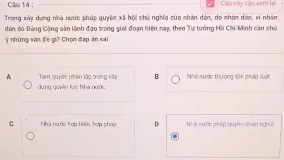 Câu 14 :
Trong xây dựng nhà nước pháp quyền xã hội chủ nghĩa của nhân dân, do nhân dân, vì nhân
dân do Đảng Cộng sản lãnh đạo trong giai đoạn hiện nay,theo Tư tưởng Hồ Chí Minh cần chú
ý những vấn đề gì?Chọn đáp án sai
A
Tam quyền phân lập trong xây
dựng quyền lực Nhà nước
B
Nhà nước thượng tôn pháp luật
C
Nhà nước hợp hiến hợp pháp
D
Nhà nước pháp quyền nhân nghĩa
C