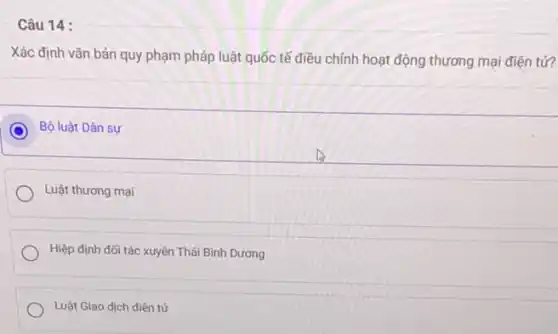 Câu 14 :
Xác định vǎn bản quy phạm pháp luật quốc tế điều chính hoạt động thương mại điện tử?
C Bộ luật Dân sự
Luật thương mại
Hiệp định đối tác
Luật Giao dịch điện tử