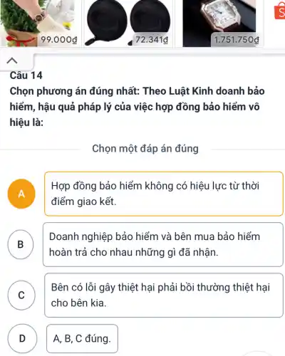 Câu 14
Chọn phương án đúng nhất: Theo Luật Kinh doanh bảo
hiểm, hậu quả pháp lý của việc hợp đồng bảo hiểm vô
hiệu là:
Chọn một đáp án đúng
A
Hợp đồng bảo hiểm không có hiệu lực từ thời
điểm giao kết.
B
Doanh nghiệp bảo hiểm và bên mua bảo hiểm
B
hoàn trả cho nhau những gì đã nhận.
C
Bên có lỗi gây thiệt hại phải bồi thường thiệt hại
cho bên kia.
D A, B, C đúng. D