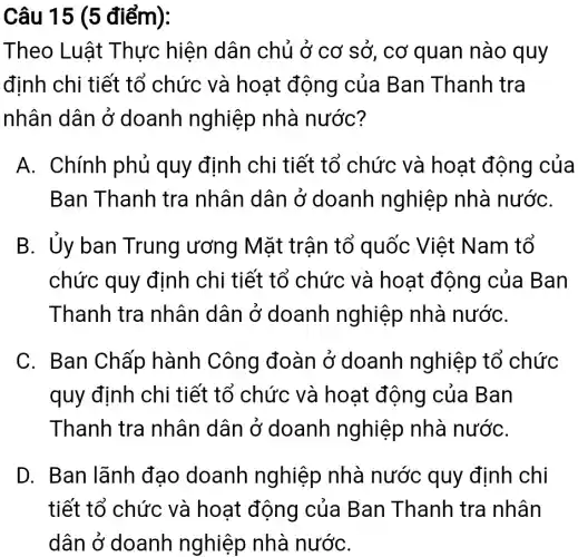 Câu 15 (5 điểm):
Theo Luật Thực hiện dân chủ ở cơ sở, cơ quan nào quy
định chi tiết tổ chức và hoạt động của Ban Thanh tra
nhân dân ở doanh nghiệp nhà nước?
A. Chính phủ quy định chi tiết tổ chức và hoạt động của
Ban Thanh tra nhân dân ở doanh nghiệp nhà nướC.
B. Ủy ban Trung ương Mặt trận tổ quốc Việt Nam tổ
chức quy định chi tiết tổ chức và hoạt động của Ban
Thanh tra nhân dân ở doanh nghiệp nhà nướC.
C. Ban Chấp hành Công đoàn ở doanh nghiệp tổ chức
quy định chi tiết tổ chức và hoạt động của Ban
Thanh tra nhân dân ở doanh nghiệp nhà nướC.
D. Ban lãnh đạo doanh nghiệp nhà nước quy định chi
tiết tổ chức và hoạt động của Ban Thanh tra nhân